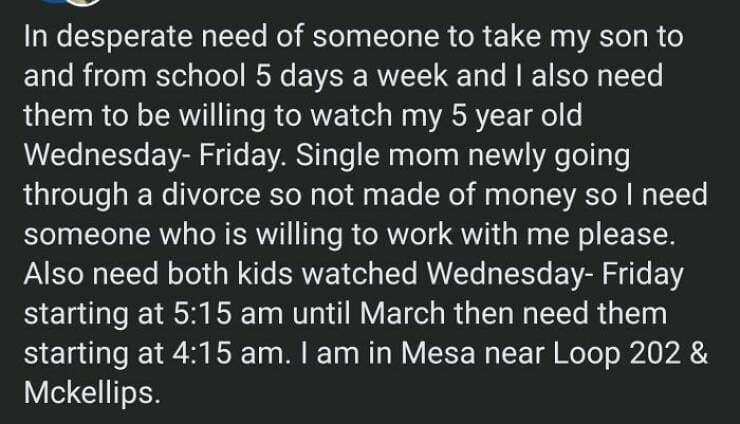 In desperate need of someone to take my son to and from school 5 days a week and I also need them to be willing to watch my 5 year old Wednesday- Friday. Single mom newly going through a divorce so not made of money so I need someone who is willing to work with me please. Also need both kids watched Wednesday- Friday starting at 5:15 am until March then need them starting at 4:15 am. I am in Mesa near Loop 202 & Mckellips.
