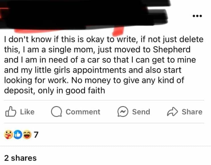 I don't know if this is okay to write, if not just delete this, I am a single mom, just moved to Shepherd and I am in need of a car so that I can get to mine and my little girls appointments and also start looking for work. No money to give any kind of deposit, only in good faith