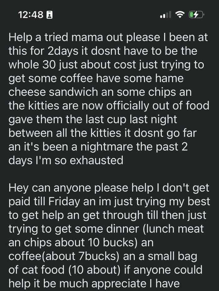 Help a tried mama out please I been at this for 2days it dost have to be the whole 30 just about cost just trying to get some coffee have some hame cheese sandwich an some chips an the kitties are now officially out of food gave them the last cup last night between all the kitties it dost go far an it's been a nightmare the past 2 days I'm so exhausted