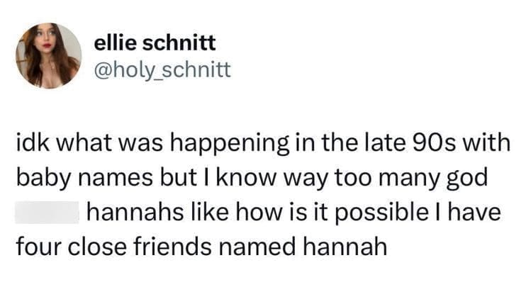 @holy_schnitt idk what was happening in the late 90s with baby names but I know way too many god hannahs like how is it possible I have four close friends named hannah