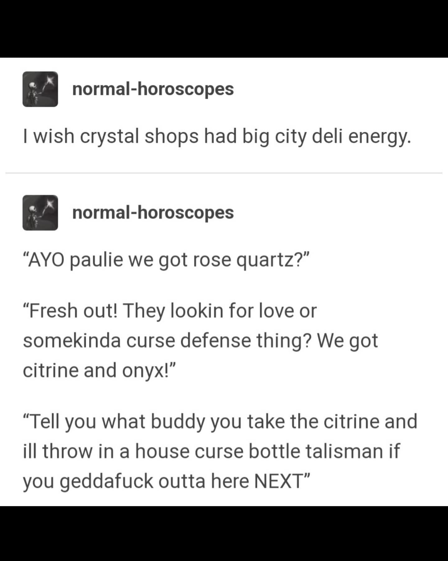 normal-horoscopes I wish crystal shops had big city deli energy. normal-horoscopes "AYO paulie we got rose quartz?" "Fresh out! They lookin for love or somekinda curse defense thing? We got citrine and onyx!" "Tell you what buddy you take the citrine and ill throw in a house curse bottle talisman if you gedd outta here NEXT"