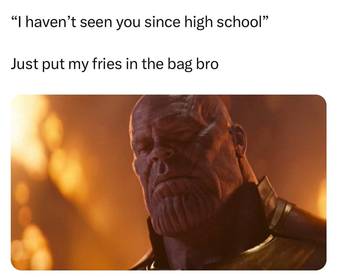 "I haven't seen you since high school" Just put my fries in the bag bro