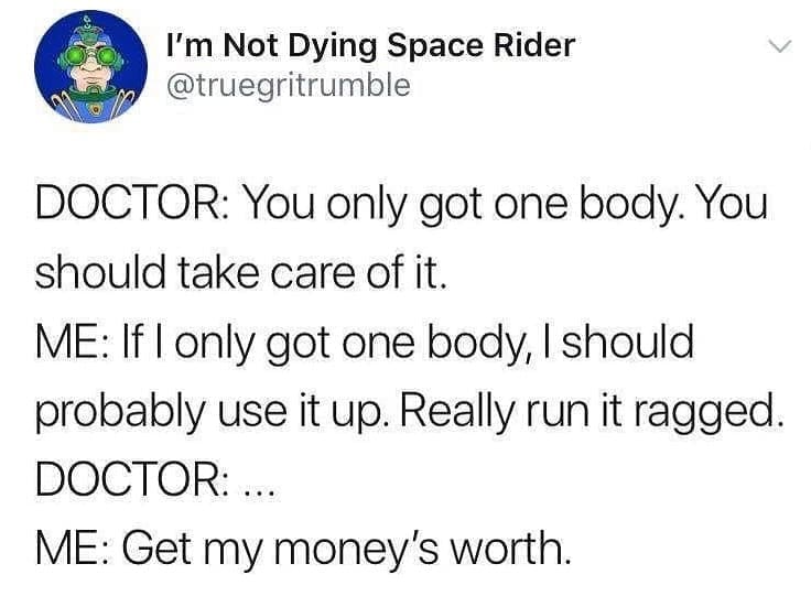 Funny memes DOCTOR: You only got one body. You should take care of it. ME: If I only got one body, I should probably use it up. Really run it ragged. DOCTOR: ... ME: Get my money's worth.