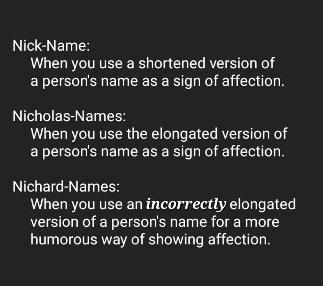 funny memes Nick-Name: When you use a shortened version of a person's name as a sign of affection. Nicholas-Names: When you use the elongated version of a person's name as a sign of affection. Nichard-Names: When you use an incorrectly elongated version of a person's name for a more humorous way of showing affection.