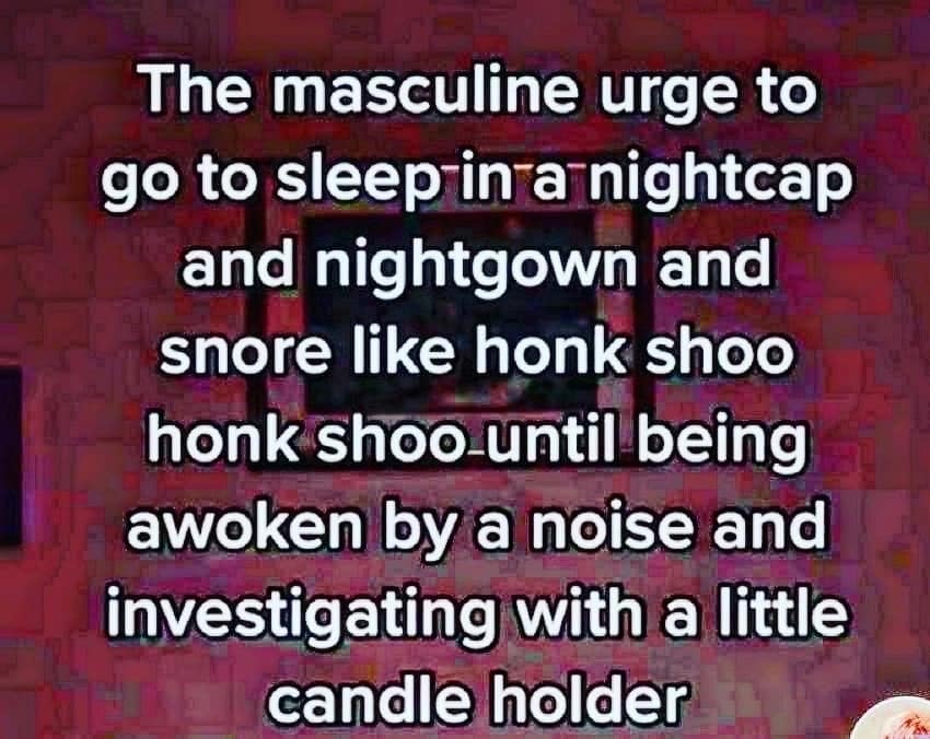 The masculine urge to go to sleep in a nightcap and nightgown and snore like honk shoo honk shoo until being awoken by a noise and investigating with a little candle holder