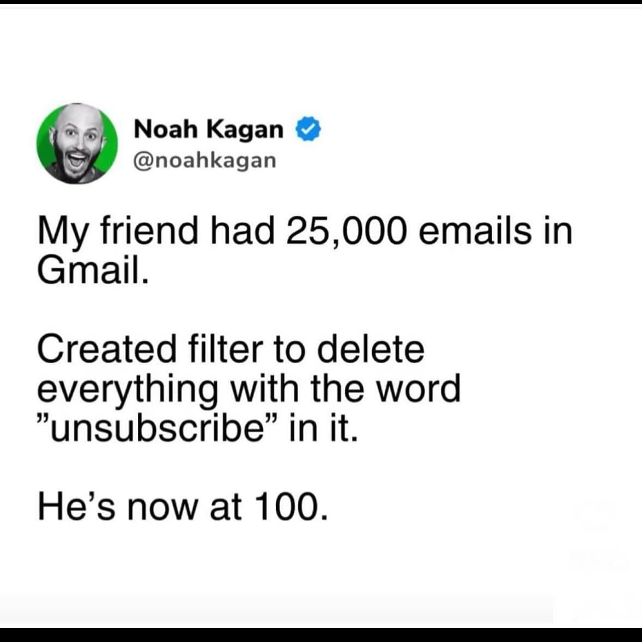 funny pics @noahkagan My friend had 25,000 emails in Gmail. Created filter to delete everything with the word "unsubscribe" in it. He's now at 100.