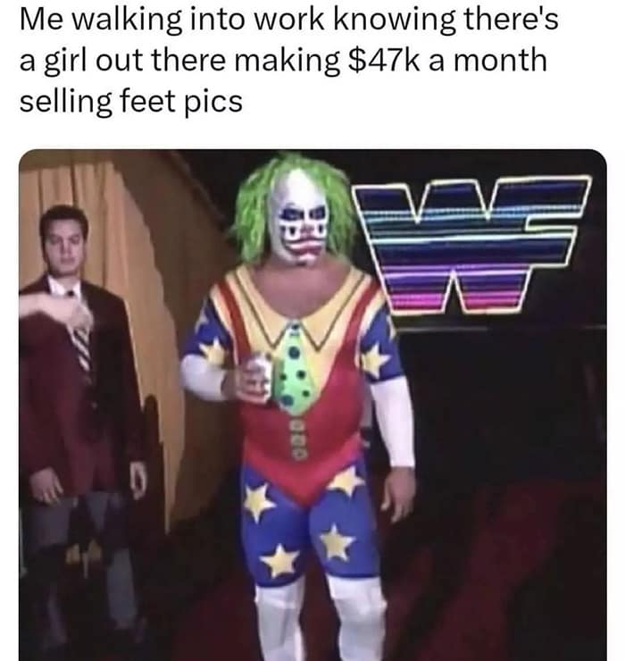 Me walking into work knowing there's a girl out there making $47k a month selling feet pics