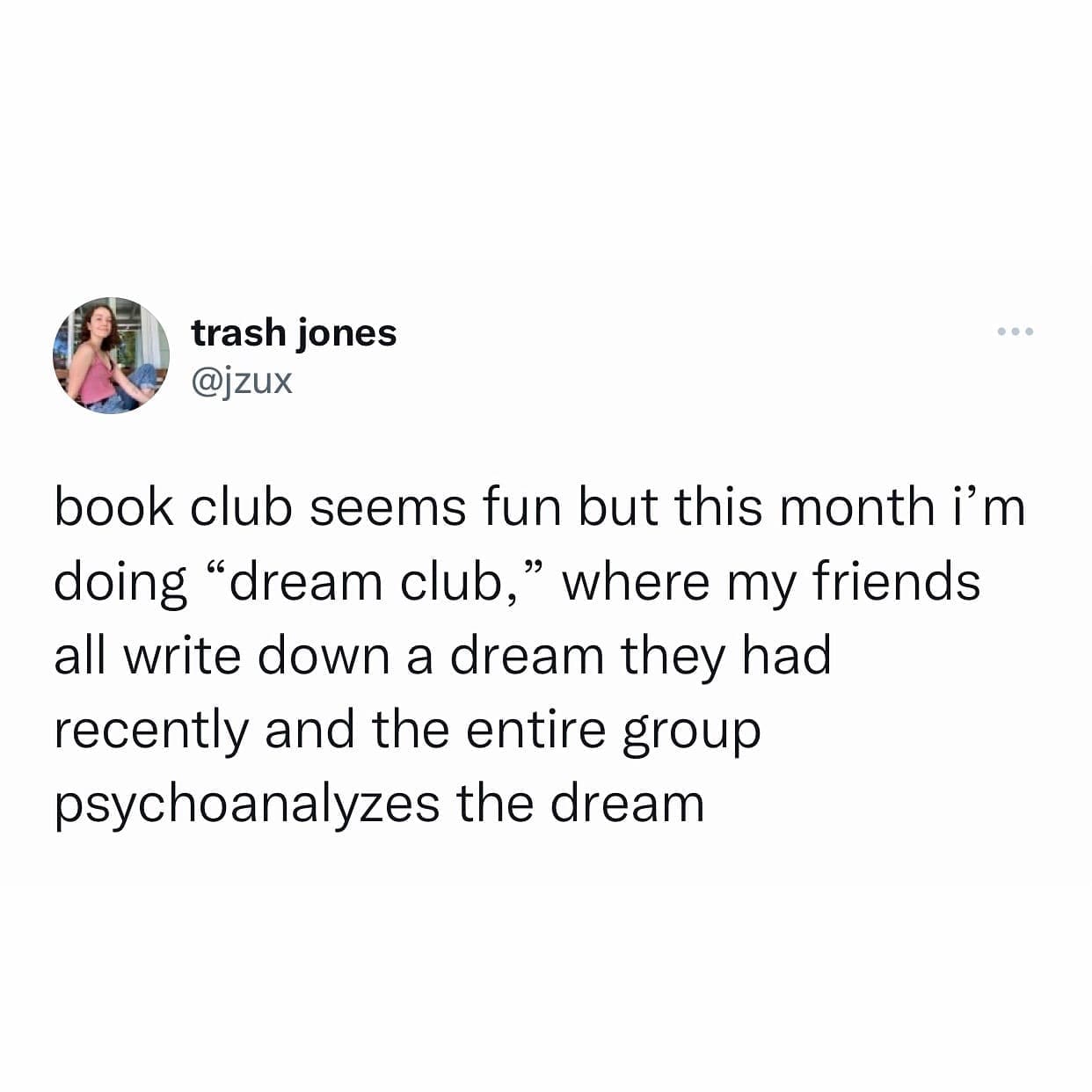 book club seems fun but this month i'm doing "dream club," where my friends all write down a dream they had recently and the entire group psychoanalyzes the dream