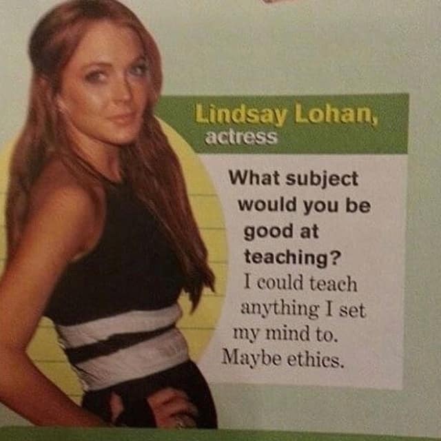 Lindsay Lohan, actress What subject would you be good at teaching? I could teach anything I set my mind to. Maybe ethies.