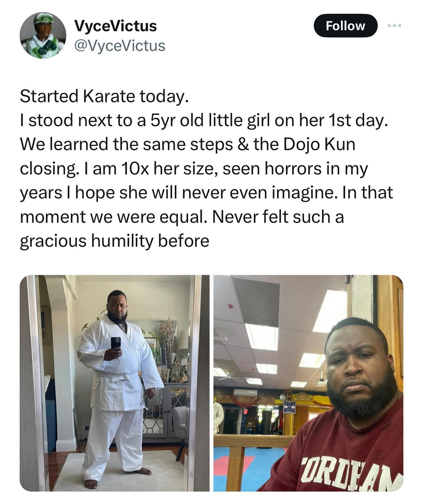 @VyceVictus Follow Started Karate today. I stood next to a 5yr old little girl on her 1st day. We learned the same steps & the Dojo Kun closing. I am 10x her size, seen horrors in my years I hope she will never even imagine. In that moment we were equal. Never felt such a gracious humility before