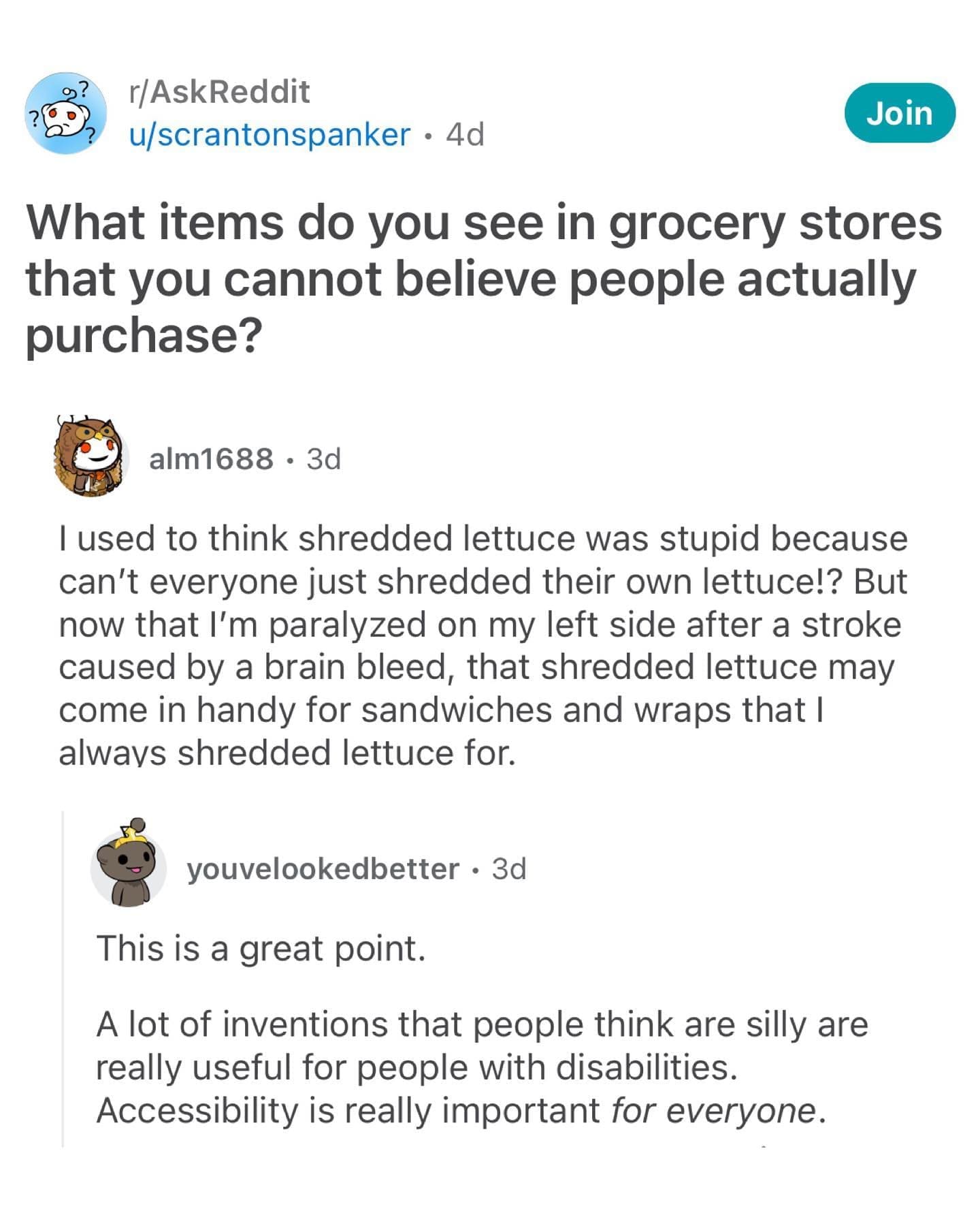 What items do you see in grocery stores that you cannot believe people actually purchase? alm1688 • 3d I used to think shredded lettuce was stupid because can't everyone just shredded their own lettuce!? But now that I'm paralyzed on my left side after a stroke caused by a brain bleed, that shredded lettuce may come in handy for sandwiches and wraps that I alwavs shredded lettuce for. youvelookedbetter • 3d This is a great point. A lot of inventions that people think are silly are really useful for people with disabilities. Accessibility is really important for everyone.