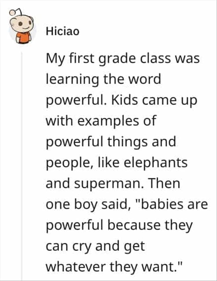 My first grade class was learning the word powerful. Kids came up with examples of powerful things and people, like elephants and superman. Then one boy said, "babies are powerful because they can cry and get whatever they want."