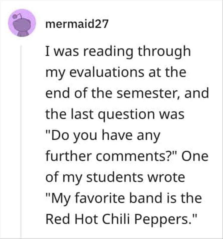 I was reading through my evaluations at the end of the semester, and the last question was "Do you have any further comments?" One of my students wrote "My favorite band is the Red Hot Chili Peppers."