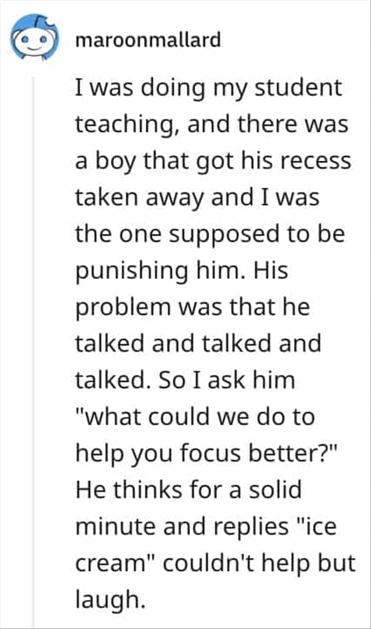 I was doing my student teaching, and there was a boy that got his recess taken away and I was the one supposed to be punishing him. His problem was that he talked and talked and talked. So I ask him "what could we do to help you focus better?" He thinks for a solid minute and replies "ice cream" couldn't help but laugh.