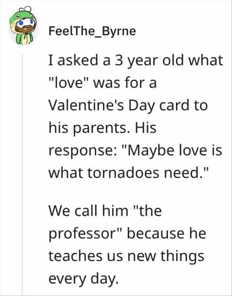 I asked a 3 year old what "love" was for a Valentine's Day card to his parents. His response: "Maybe love is what tornadoes need." We call him "the professor" because he teaches us new things every day.