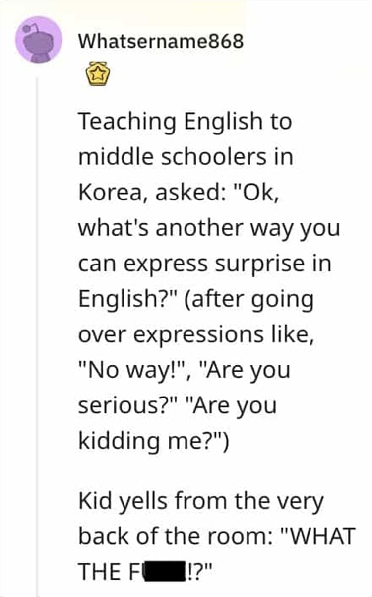 Teaching English to middle schoolers in Korea, asked: "Ok, what's another way you can express surprise in English?" (after going over expressions like, "No way!", "Are you serious?" "Are you kidding me?") Kid yells from the very back of the room: "WHAT
