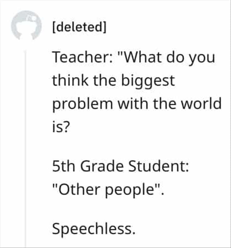 Teacher: "What do you think the biggest problem with the world is? 5th Grade Student: "Other people". Speechless.