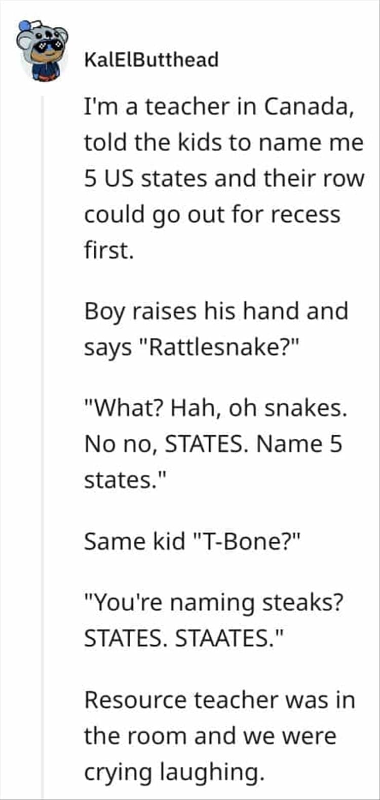I'm a teacher in Canada, told the kids to name me 5 US states and their row could go out for recess first. Boy raises his hand and says "Rattlesnake?" "What? Hah, oh snakes. No no, STATES. Name 5 states." Same kid "T-Bone?" "You're naming steaks? STATES. STAATES." Resource teacher was in the room and we were crying laughing.