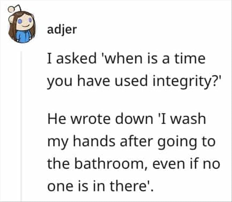 I asked 'when is a time you have used integrity?' He wrote down 'I wash my hands after going to the bathroom, even if no one is in there'.