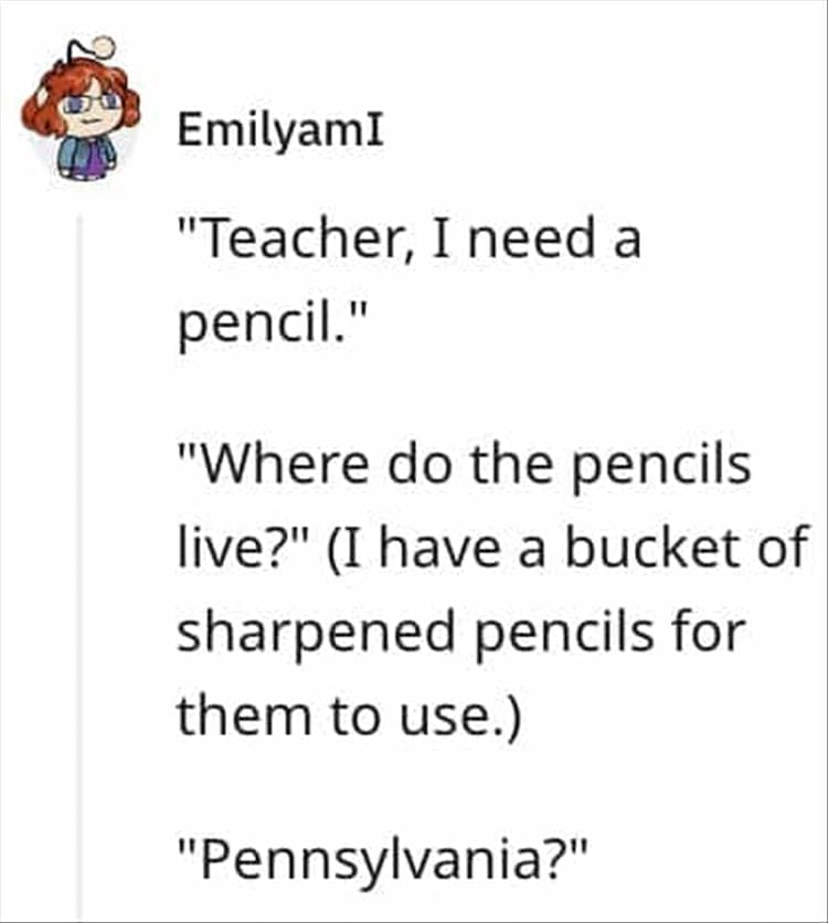 "Teacher, I need a pencil." "Where do the pencils live?" (I have a bucket of sharpened pencils for them to use.) "Pennsylvania?"
