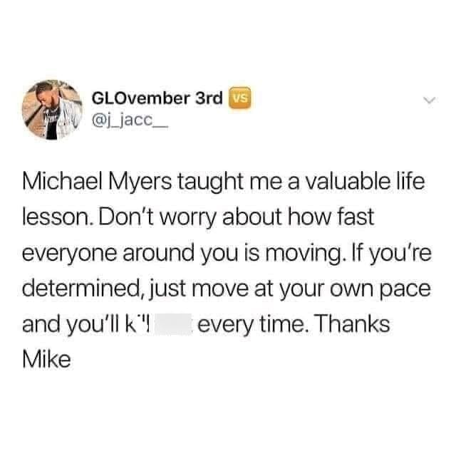 Gen X Memes Michael Myers taught me a valuable life lesson. Don't worry about how fast everyone around you is moving. If you're determined, just move at your own pace and you'll k'! every time. Thanks Mike