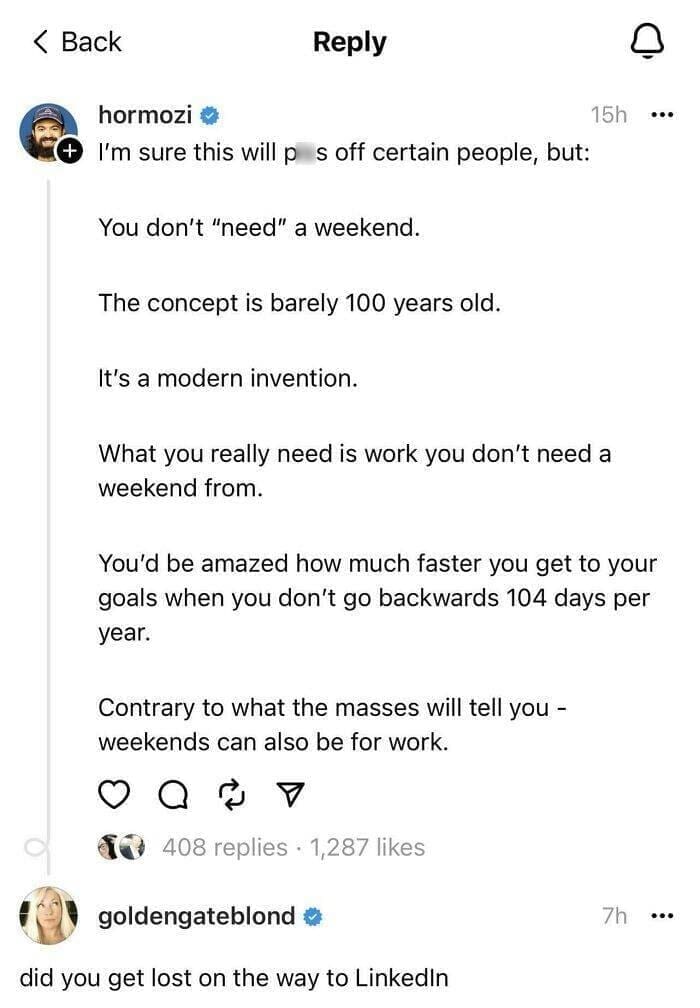 I'm sure this will p s off certain people, but: You don't "need" a weekend. The concept is barely 100 years old. It's a modern invention. 15h ..• What you really need is work you don't need a weekend from. You'd be amazed how much faster you get to your goals when you don't go backwards 104 days per year. Contrary to what the masses will tell you - weekends can also be for work.