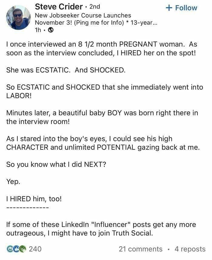 I once interviewed an 8 1/2 month PREGNANT woman. As soon as the interview concluded, I HIRED her on the spot! She was ECSTATIC. And SHOCKED. So ECSTATIC and SHOCKED that she immediately went into LABOR! Minutes later, a beautiful baby BOY was born right there in the interview room! As I stared into the boy's eyes, I could see his high CHARACTER and unlimited POTENTIAL gazing back at me. So you know what I did NEXT?