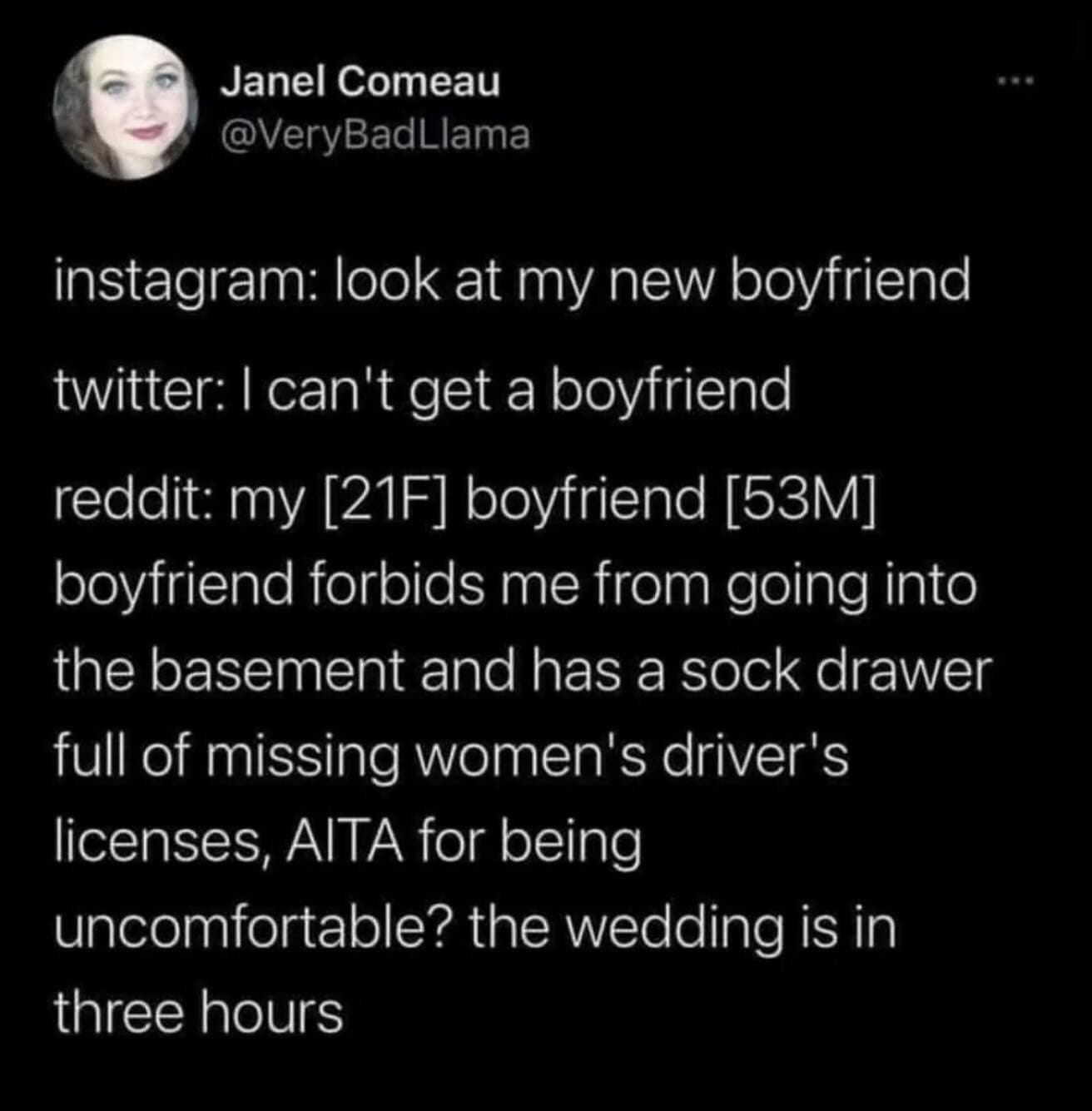 instagram: look at my new boyfriend twitter: I can't get a boyfriend reddit: my [21F] boyfriend [53M] boyfriend forbids me from going into the basement and has a sock drawer full of missing women's driver's licenses, AlTA for being uncomfortable? the wedding is in three hours