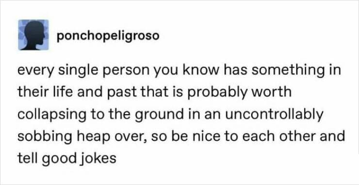 every single person you know has something in their life and past that is probably worth collapsing to the ground in an uncontrollably sobbing heap over, so be nice to each other and tell good jokes