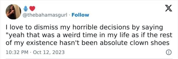 I love to dismiss my horrible decisions by saying "yeah that was a weird time in my life as if the rest of my existence hasn't been absolute clown shoes