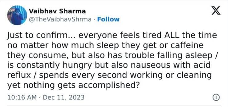 Just to confirm... everyone feels tired ALL the time no matter how much sleep they get or caffeine they consume, but also has trouble falling asleep / is constantly hungry but also nauseous with acid reflux / spends every second working or cleaning yet nothing gets accomplished?