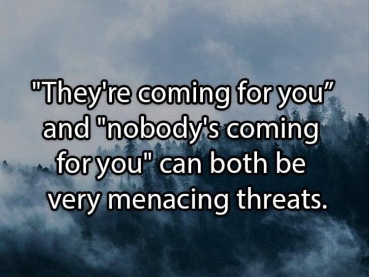 Reddit Shower Thoughts "They're coming for you" and "nobody's coming for you" can both be very menacing threats.