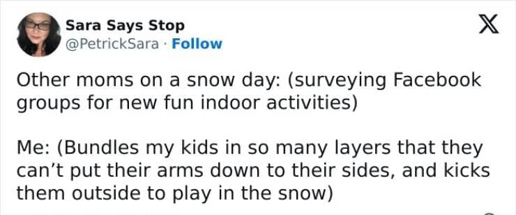 Snow Day Memes Other moms on a snow day: (surveying Facebook groups for new fun indoor activities) Me: (Bundles my kids in so many layers that they can't put their arms down to their sides, and kicks them outside to play in the snow)