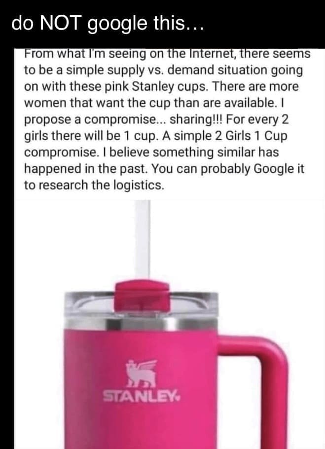 From what I'm seeing on the Internet, there seems to be a simple supply vs. demand situation going on with these pink Stanley cups. There are more women that want the cup than are available. I propose a compromise... sharing!!! For every 2 girls there will be 1 cup. A simple 2 Girls 1 Cup compromise. I believe something similar has happened in the past. You can probably Google it to research the logistics.