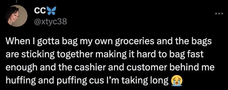 When I gotta bag my own groceries and the bags are sticking together making it hard to bag fast enough and the cashier and customer behind me huffing and puffing cus I'm taking long