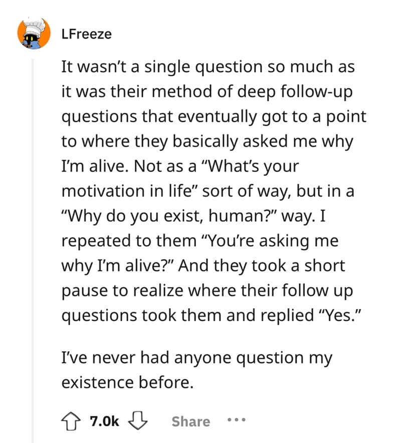 It wasn't a single question so much as it was their method of deep follow-up questions that eventually got to a point to where they basically asked me why I'm alive. Not as a "What's your motivation in life" sort of way, but in a "Why do you exist, human?" way. I repeated to them "You're asking me why I'm alive?" And they took a short pause to realize where their follow up questions took them and replied "Yes." I've never had anyone question my existence before.
