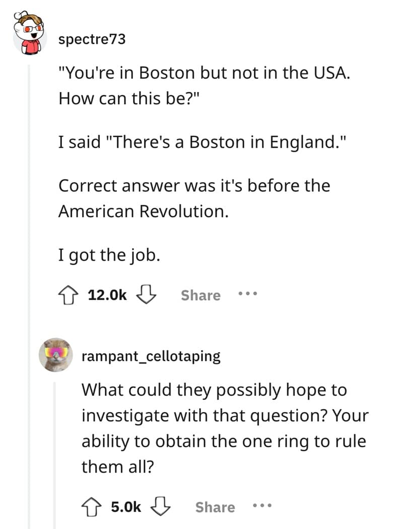 "You're in Boston but not in the USA. How can this be?" I said "There's a Boston in England." Correct answer was it's before the American Revolution. I got the job.