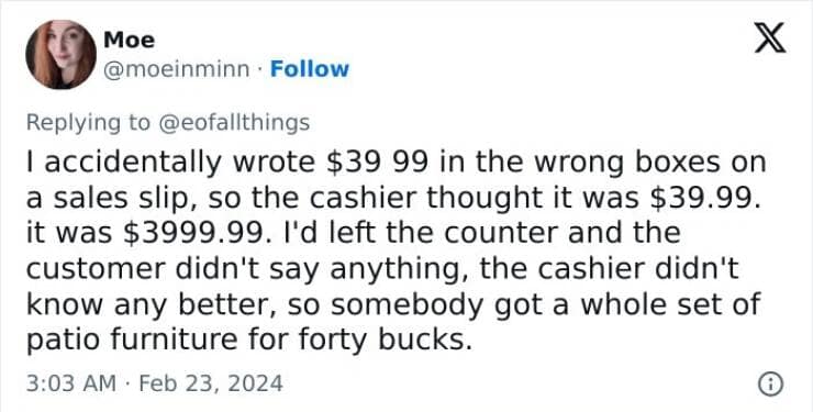 I accidentally wrote $39 99 in the wrong boxes on a sales slip, so the cashier thought it was $39.99. it was $3999.99. I'd left the counter and the customer didn't say anything, the cashier didn't know any better, so somebody got a whole set of patio furniture for forty bucks.