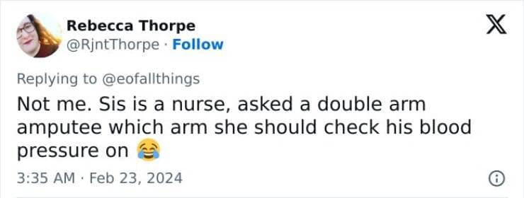 Not me. Sis is a nurse, asked a double arm amputee which arm she should check his blood pressure on