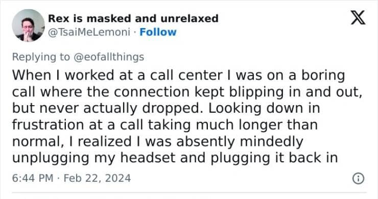 When I worked at a call center I was on a boring call where the connection kept blipping in and out, but never actually dropped. Looking down in frustration at a call taking much longer than normal, I realized I was absently mindedly unplugging my headset and plugging it back