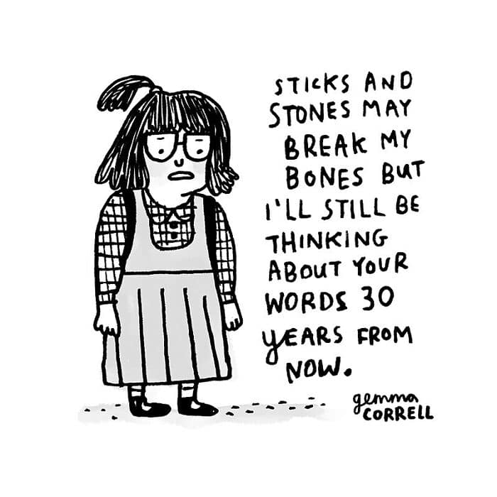 STICKS AND STONES MAY BREAK MY BONES BUT I'LL STILL BE THINKING ABOUT YOUR WORDS 30 YEARS FROM NOW.