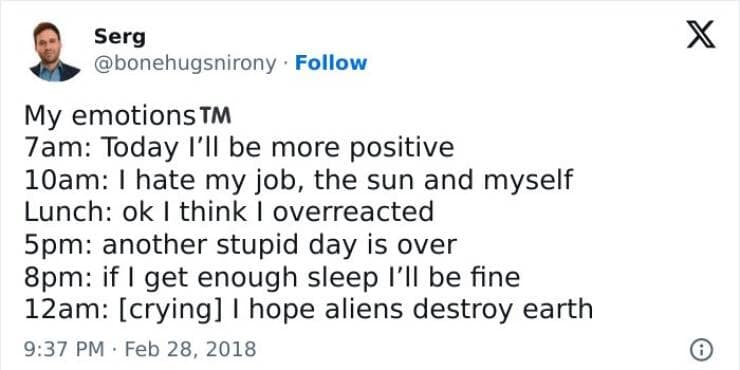 Brain memes My emotions T™ 7am: Today I'll be more positive 10am: I hate my job, the sun and myself Lunch: ok I think I overreacted 5pm: another stupid day is over 8pm: if | get enough sleep I'll be fine 12am: [crying] I hope aliens destroy earth