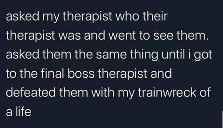 Brain memes asked my therapist who their therapist was and went to see them. asked them the same thing until i got to the final boss therapist and defeated them with my trainwreck of a life