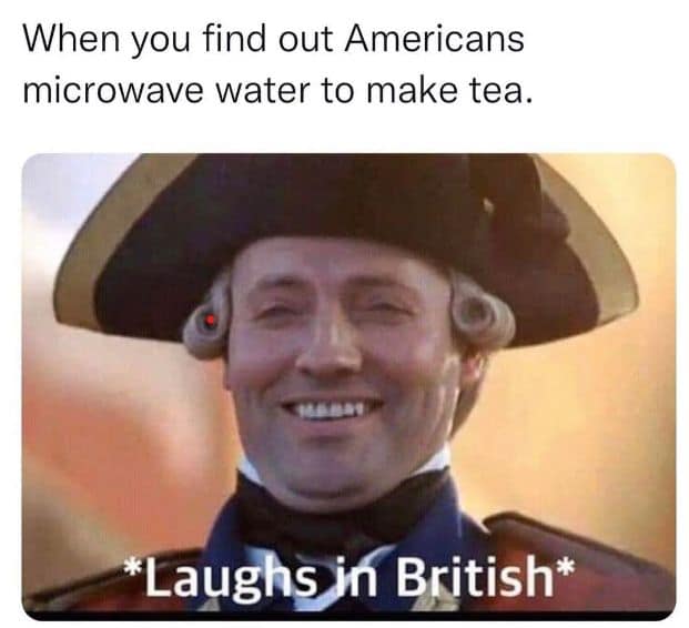 When you find out Americans microwave water to make tea. *Laughs in British*
