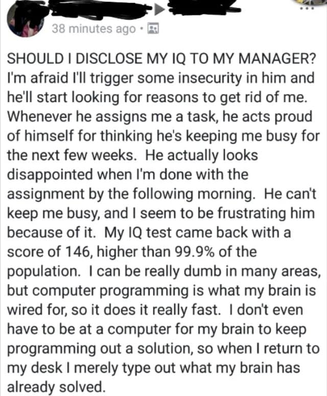 SHOULD I DISCLOSE MY IQ TO MY MANAGER? I'm afraid I'll trigger some insecurity in him and he'll start looking for reasons to get rid of me. Whenever he assigns me a task, he acts proud of himself for thinking he's keeping me busy for the next few weeks. He actually looks disappointed when I'm done with the assignment by the following morning. He can't keep me busy, and I seem to be frustrating him because of it. My IQ test came back with a score of 146, higher than 99.9% of the population. I can be really dumb in many areas, but computer programming is what my brain is wired for, so it does it really fast. I don't even have to be at a computer for my brain to keep programming out a solution, so when I return to my desk I merely type out what my brain has already solved.