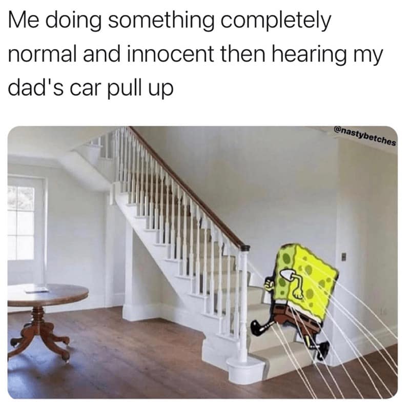 Me doing something completely normal and innocent then hearing my dad's car pull up