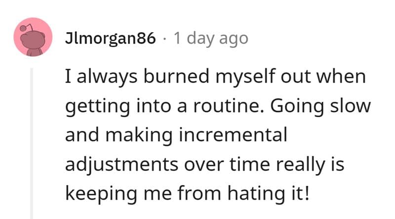 I always burned myself out when getting into a routine. Going slow and making incremental adjustments over time really is keeping me from hating it!