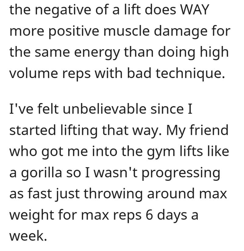 the negative of a lift does WAY more positive muscle damage for the same energy than doing high volume reps with bad technique. I've felt unbelievable since I started lifting that way. My friend who got me into the gym lifts like a gorilla so I wasn't progressing as fast just throwing around max weight for max reps 6 days a week.