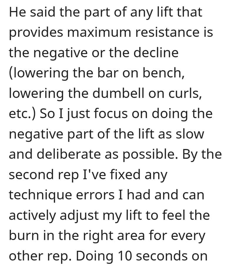 He said the part of any lift that provides maximum resistance is the negative or the decline (lowering the bar on bench, lowering the dumbell on curls, etc.) So I just focus on doing the negative part of the lift as slow and deliberate as possible. By the second rep I've fixed any technique errors I had and can actively adjust my lift to feel the burn in the right area for every other rep. Doing 10 seconds on