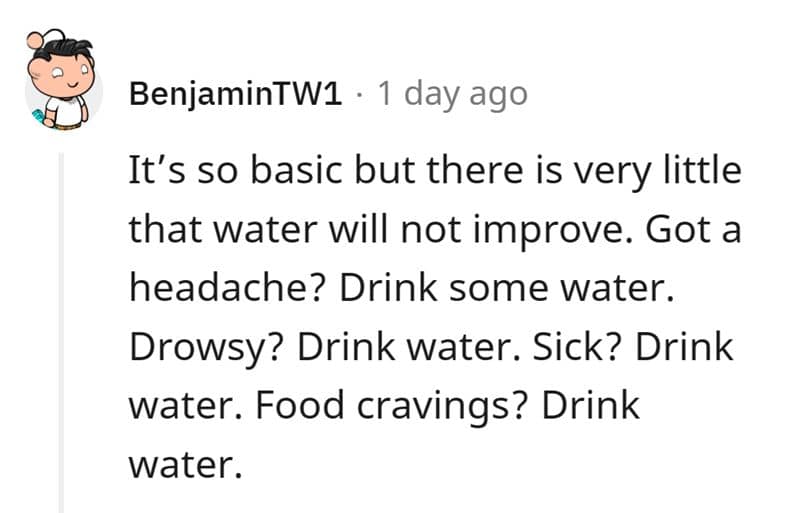 It's so basic but there is very little that water will not improve. Got a headache? Drink some water. Drowsy? Drink water. Sick? Drink water. Food cravings? Drink water.